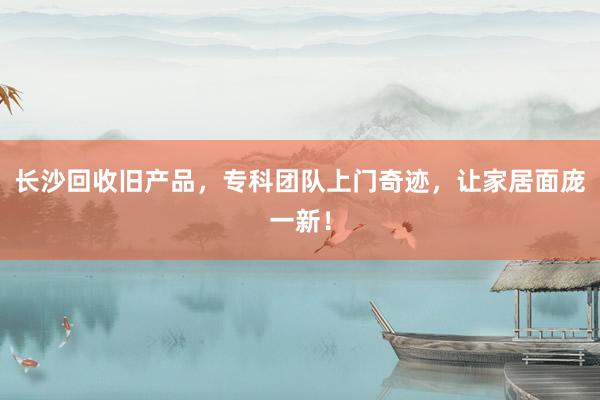 长沙回收旧产品，专科团队上门奇迹，让家居面庞一新！