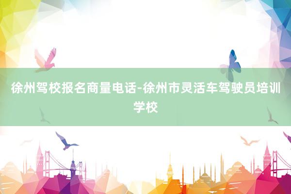 徐州驾校报名商量电话-徐州市灵活车驾驶员培训学校